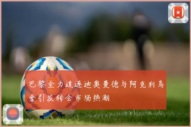 巴黎全力追逐迪奥曼德与阿克利乌舍引发转会市场热潮