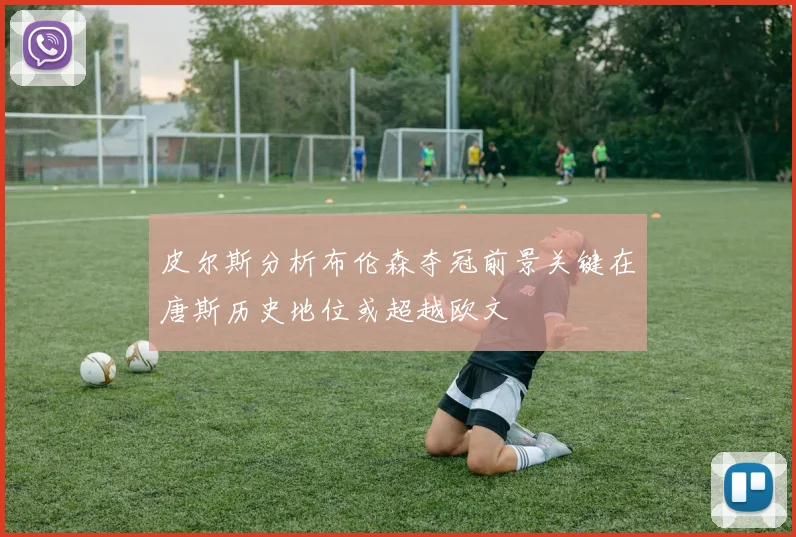 皮尔斯分析布伦森夺冠前景关键在唐斯历史地位或超越欧文