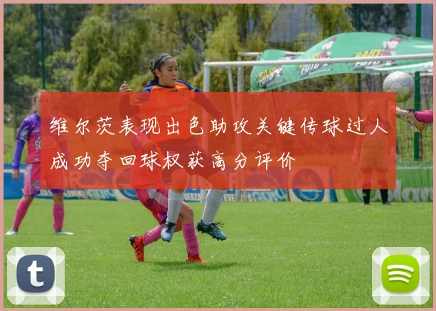 维尔茨表现出色助攻关键传球过人成功夺回球权获高分评价