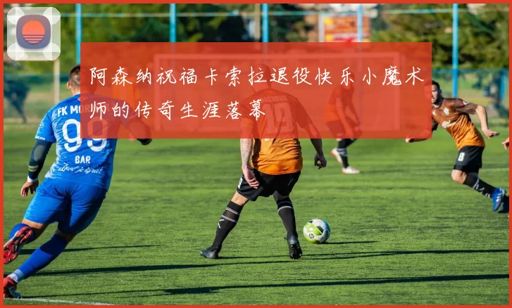 阿森纳祝福卡索拉退役快乐小魔术师的传奇生涯落幕