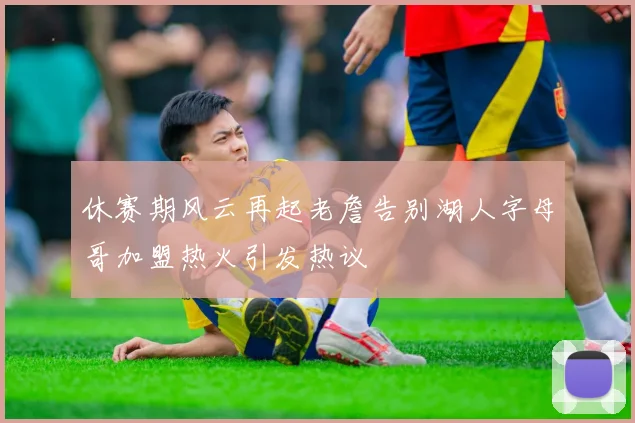 休赛期风云再起老詹告别湖人字母哥加盟热火引发热议