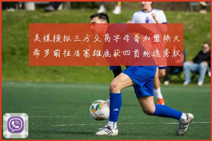 美媒模拟三方交易字母哥加盟热火希罗前往活塞雄鹿获四首轮选秀权与两次互换权