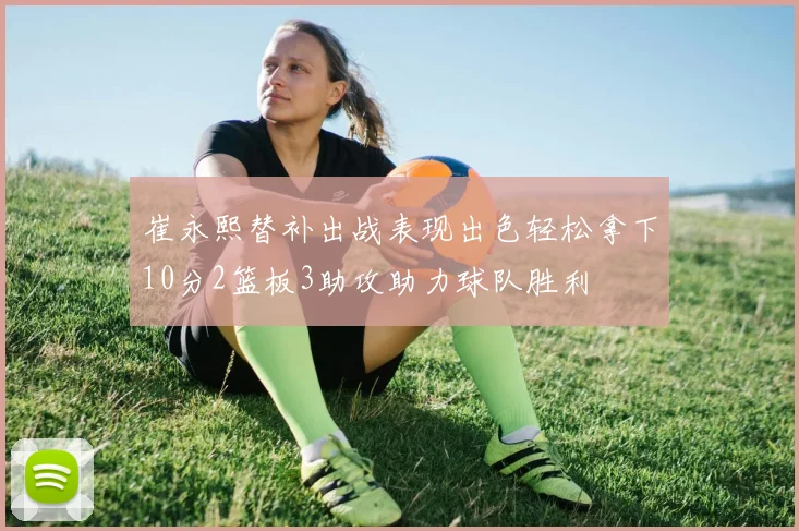 崔永熙替补出战表现出色轻松拿下10分2篮板3助攻助力球队胜利