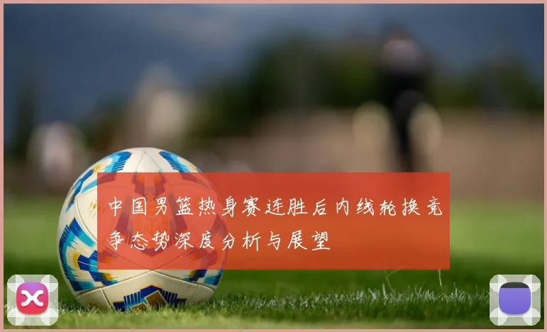 中国男篮热身赛连胜后内线轮换竞争态势深度分析与展望
