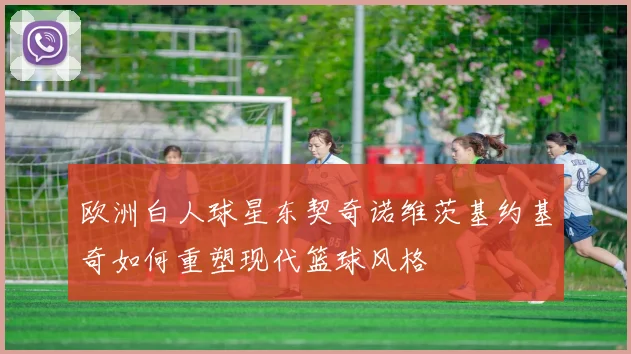 欧洲白人球星东契奇诺维茨基约基奇如何重塑现代篮球风格