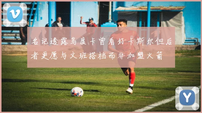 名记透露乌度卡曾看好卡斯尔但后者更愿与文班搭档而非加盟火箭